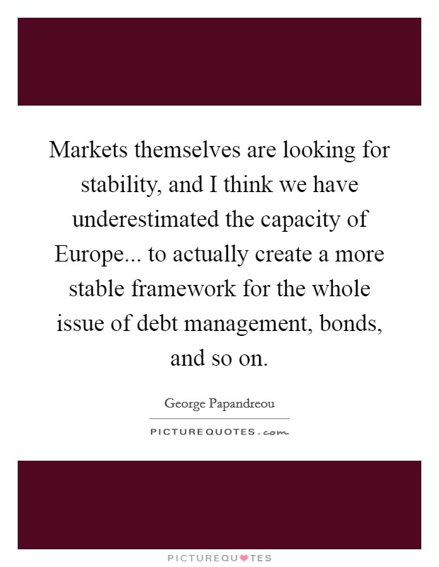 Markets themselves are looking for stability, and I think we have underestimated the capacity of Europe... to actually create a more stable framework for the whole issue of debt management, bonds, and so on. Picture Quote #1