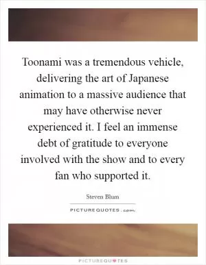 Toonami was a tremendous vehicle, delivering the art of Japanese animation to a massive audience that may have otherwise never experienced it. I feel an immense debt of gratitude to everyone involved with the show and to every fan who supported it Picture Quote #1