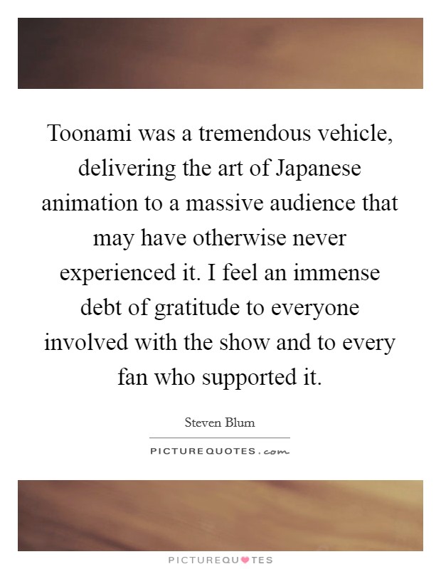 Toonami was a tremendous vehicle, delivering the art of Japanese animation to a massive audience that may have otherwise never experienced it. I feel an immense debt of gratitude to everyone involved with the show and to every fan who supported it. Picture Quote #1