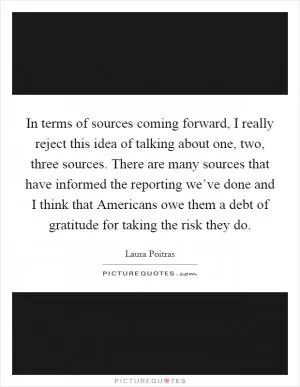 In terms of sources coming forward, I really reject this idea of talking about one, two, three sources. There are many sources that have informed the reporting we’ve done and I think that Americans owe them a debt of gratitude for taking the risk they do Picture Quote #1