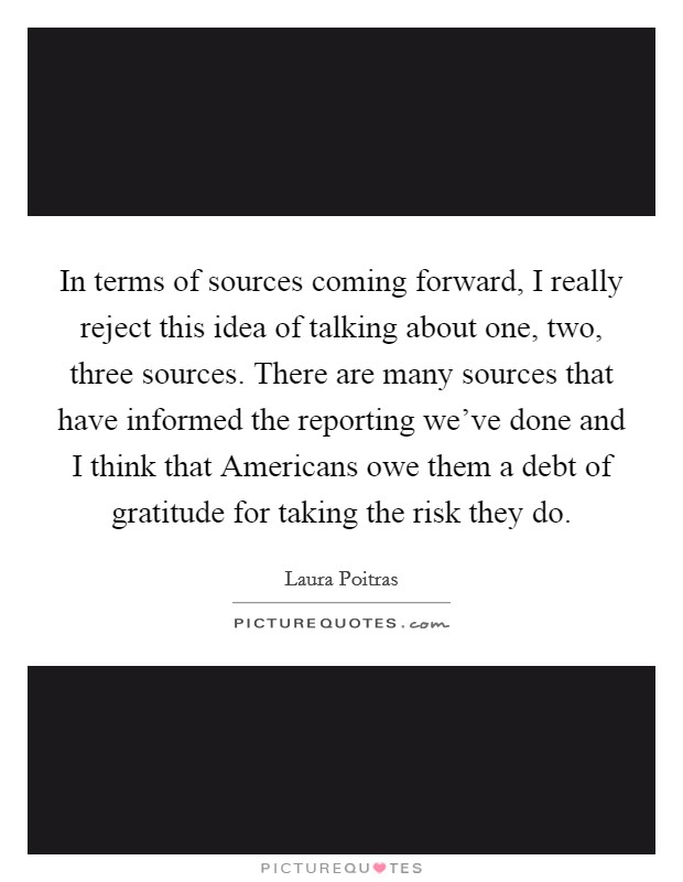 In terms of sources coming forward, I really reject this idea of talking about one, two, three sources. There are many sources that have informed the reporting we've done and I think that Americans owe them a debt of gratitude for taking the risk they do. Picture Quote #1