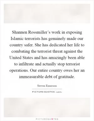 Shannen Rossmiller’s work in exposing Islamic terrorists has genuinely made our country safer. She has dedicated her life to combating the terrorist threat against the United States and has amazingly been able to infiltrate and actually stop terrorist operations. Our entire country owes her an immeasurable debt of gratitude Picture Quote #1