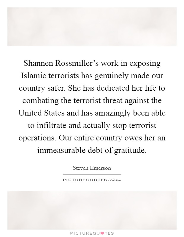 Shannen Rossmiller's work in exposing Islamic terrorists has genuinely made our country safer. She has dedicated her life to combating the terrorist threat against the United States and has amazingly been able to infiltrate and actually stop terrorist operations. Our entire country owes her an immeasurable debt of gratitude. Picture Quote #1