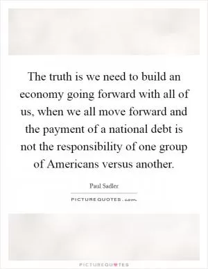 The truth is we need to build an economy going forward with all of us, when we all move forward and the payment of a national debt is not the responsibility of one group of Americans versus another Picture Quote #1