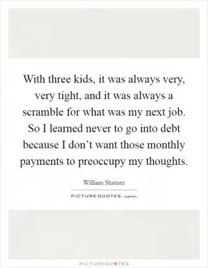 With three kids, it was always very, very tight, and it was always a scramble for what was my next job. So I learned never to go into debt because I don’t want those monthly payments to preoccupy my thoughts Picture Quote #1