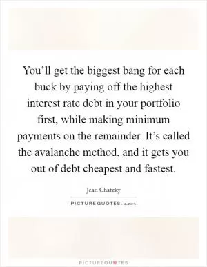You’ll get the biggest bang for each buck by paying off the highest interest rate debt in your portfolio first, while making minimum payments on the remainder. It’s called the avalanche method, and it gets you out of debt cheapest and fastest Picture Quote #1