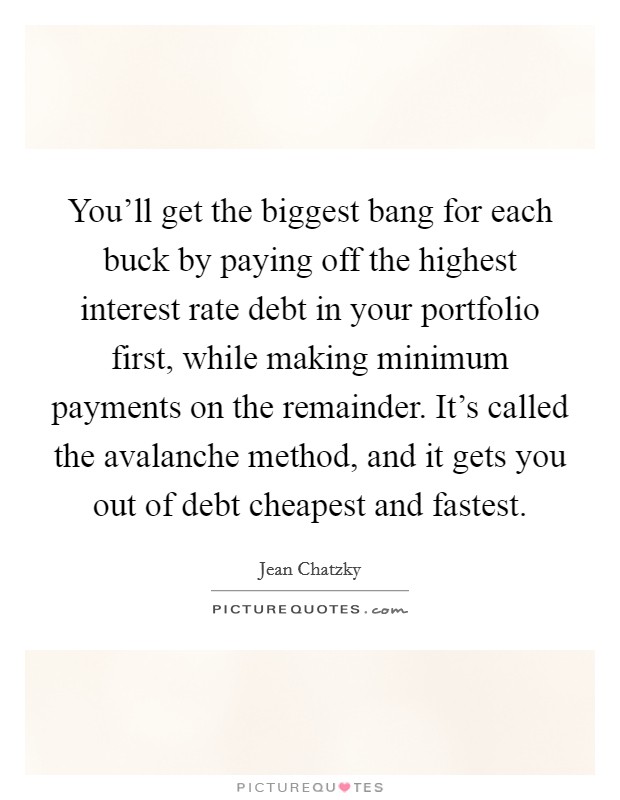 You'll get the biggest bang for each buck by paying off the highest interest rate debt in your portfolio first, while making minimum payments on the remainder. It's called the avalanche method, and it gets you out of debt cheapest and fastest. Picture Quote #1