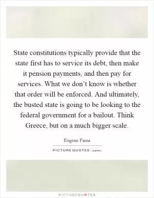 State constitutions typically provide that the state first has to service its debt, then make it pension payments, and then pay for services. What we don’t know is whether that order will be enforced. And ultimately, the busted state is going to be looking to the federal government for a bailout. Think Greece, but on a much bigger scale Picture Quote #1