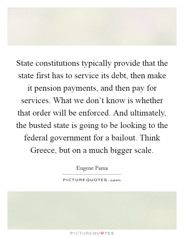 State constitutions typically provide that the state first has to service its debt, then make it pension payments, and then pay for services. What we don't know is whether that order will be enforced. And ultimately, the busted state is going to be looking to the federal government for a bailout. Think Greece, but on a much bigger scale. Picture Quote #1