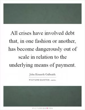 All crises have involved debt that, in one fashion or another, has become dangerously out of scale in relation to the underlying means of payment Picture Quote #1