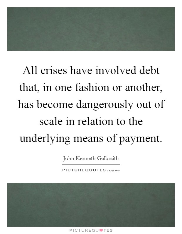 All crises have involved debt that, in one fashion or another, has become dangerously out of scale in relation to the underlying means of payment. Picture Quote #1