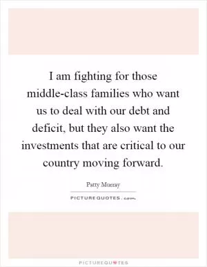 I am fighting for those middle-class families who want us to deal with our debt and deficit, but they also want the investments that are critical to our country moving forward Picture Quote #1