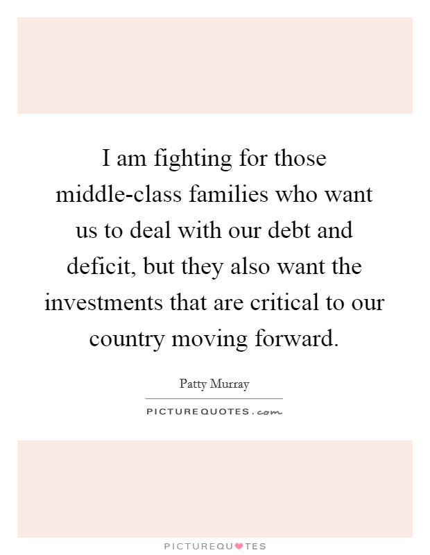 I am fighting for those middle-class families who want us to deal with our debt and deficit, but they also want the investments that are critical to our country moving forward. Picture Quote #1