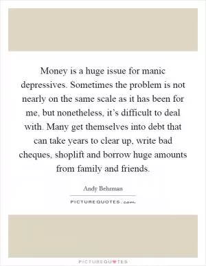 Money is a huge issue for manic depressives. Sometimes the problem is not nearly on the same scale as it has been for me, but nonetheless, it’s difficult to deal with. Many get themselves into debt that can take years to clear up, write bad cheques, shoplift and borrow huge amounts from family and friends Picture Quote #1