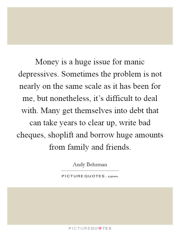 Money is a huge issue for manic depressives. Sometimes the problem is not nearly on the same scale as it has been for me, but nonetheless, it's difficult to deal with. Many get themselves into debt that can take years to clear up, write bad cheques, shoplift and borrow huge amounts from family and friends. Picture Quote #1