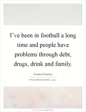 I’ve been in football a long time and people have problems through debt, drugs, drink and family Picture Quote #1