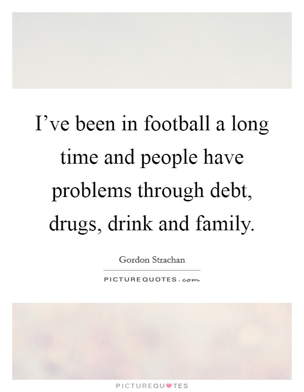 I've been in football a long time and people have problems through debt, drugs, drink and family. Picture Quote #1