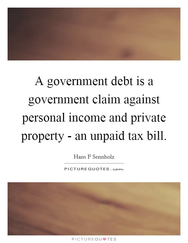 A government debt is a government claim against personal income and private property - an unpaid tax bill. Picture Quote #1