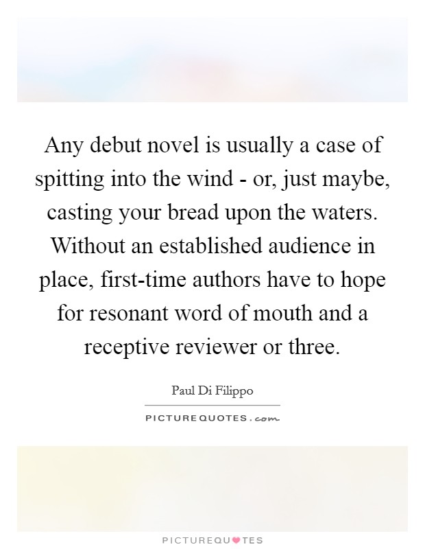 Any debut novel is usually a case of spitting into the wind - or, just maybe, casting your bread upon the waters. Without an established audience in place, first-time authors have to hope for resonant word of mouth and a receptive reviewer or three. Picture Quote #1