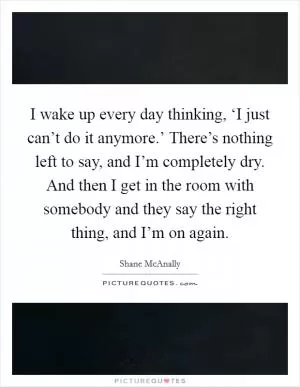 I wake up every day thinking, ‘I just can’t do it anymore.’ There’s nothing left to say, and I’m completely dry. And then I get in the room with somebody and they say the right thing, and I’m on again Picture Quote #1