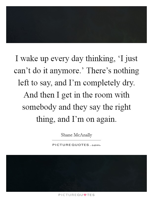 I wake up every day thinking, ‘I just can't do it anymore.' There's nothing left to say, and I'm completely dry. And then I get in the room with somebody and they say the right thing, and I'm on again. Picture Quote #1