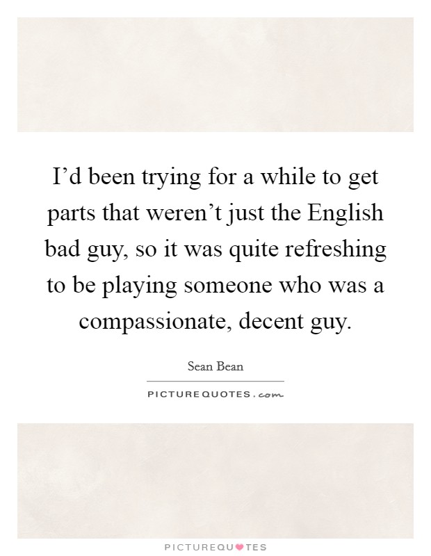 I'd been trying for a while to get parts that weren't just the English bad guy, so it was quite refreshing to be playing someone who was a compassionate, decent guy. Picture Quote #1