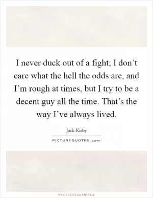 I never duck out of a fight; I don’t care what the hell the odds are, and I’m rough at times, but I try to be a decent guy all the time. That’s the way I’ve always lived Picture Quote #1