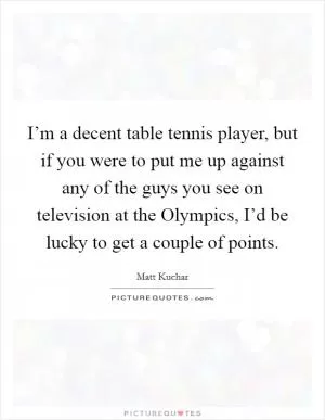I’m a decent table tennis player, but if you were to put me up against any of the guys you see on television at the Olympics, I’d be lucky to get a couple of points Picture Quote #1