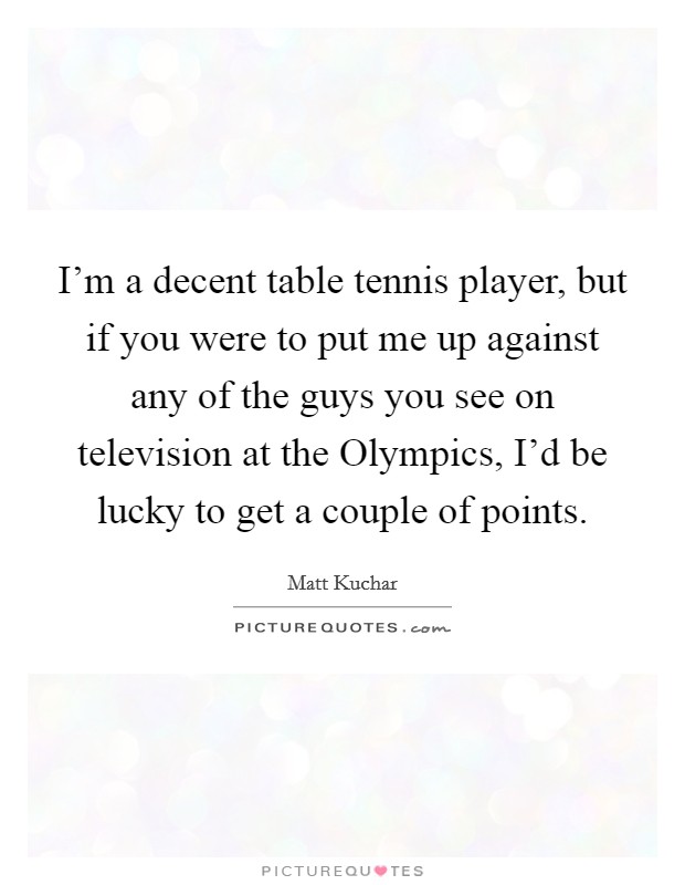 I'm a decent table tennis player, but if you were to put me up against any of the guys you see on television at the Olympics, I'd be lucky to get a couple of points. Picture Quote #1