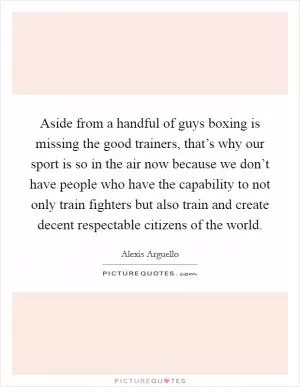 Aside from a handful of guys boxing is missing the good trainers, that’s why our sport is so in the air now because we don’t have people who have the capability to not only train fighters but also train and create decent respectable citizens of the world Picture Quote #1