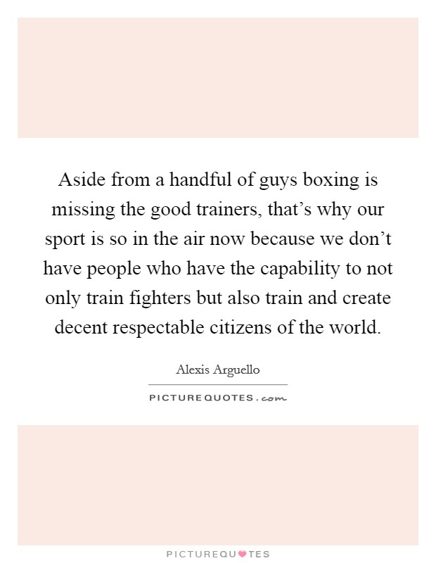 Aside from a handful of guys boxing is missing the good trainers, that's why our sport is so in the air now because we don't have people who have the capability to not only train fighters but also train and create decent respectable citizens of the world. Picture Quote #1