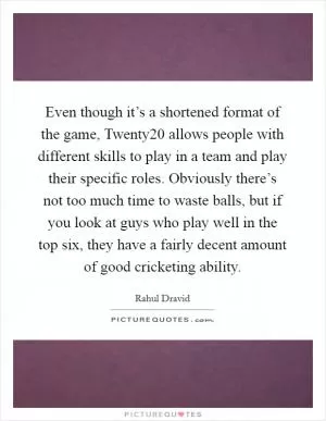 Even though it’s a shortened format of the game, Twenty20 allows people with different skills to play in a team and play their specific roles. Obviously there’s not too much time to waste balls, but if you look at guys who play well in the top six, they have a fairly decent amount of good cricketing ability Picture Quote #1