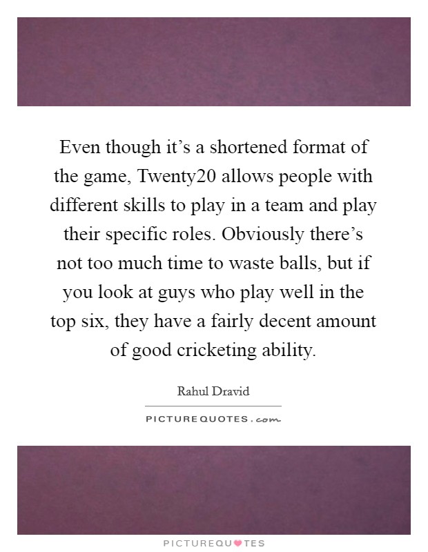Even though it's a shortened format of the game, Twenty20 allows people with different skills to play in a team and play their specific roles. Obviously there's not too much time to waste balls, but if you look at guys who play well in the top six, they have a fairly decent amount of good cricketing ability. Picture Quote #1