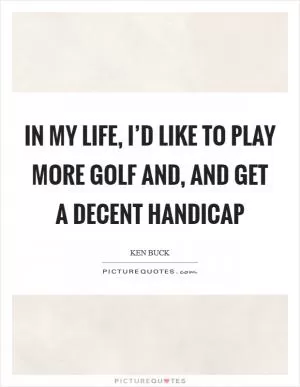 In my life, I’d like to play more golf and, and get a decent handicap Picture Quote #1