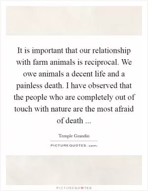 It is important that our relationship with farm animals is reciprocal. We owe animals a decent life and a painless death. I have observed that the people who are completely out of touch with nature are the most afraid of death  Picture Quote #1