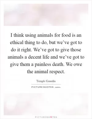 I think using animals for food is an ethical thing to do, but we’ve got to do it right. We’ve got to give those animals a decent life and we’ve got to give them a painless death. We owe the animal respect Picture Quote #1