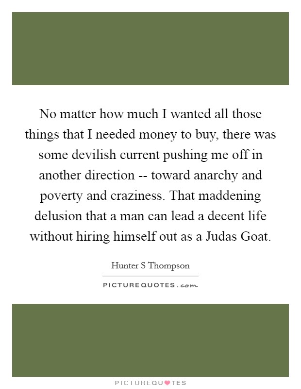 No matter how much I wanted all those things that I needed money to buy, there was some devilish current pushing me off in another direction -- toward anarchy and poverty and craziness. That maddening delusion that a man can lead a decent life without hiring himself out as a Judas Goat. Picture Quote #1