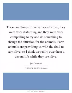These are things I’d never seen before, they were very disturbing and they were very compelling to try and do something to change the situation for the animals. Farm animals are providing us with the food to stay alive, so I think we really owe them a decent life while they are alive Picture Quote #1