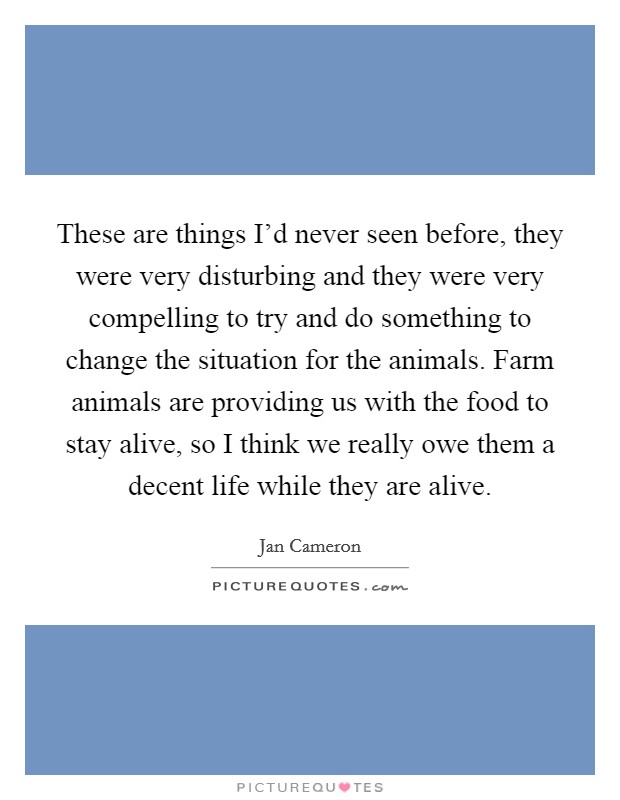 These are things I'd never seen before, they were very disturbing and they were very compelling to try and do something to change the situation for the animals. Farm animals are providing us with the food to stay alive, so I think we really owe them a decent life while they are alive. Picture Quote #1