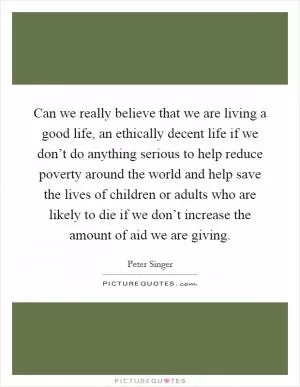 Can we really believe that we are living a good life, an ethically decent life if we don’t do anything serious to help reduce poverty around the world and help save the lives of children or adults who are likely to die if we don’t increase the amount of aid we are giving Picture Quote #1