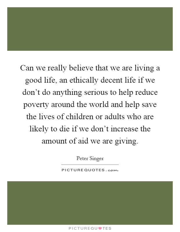 Can we really believe that we are living a good life, an ethically decent life if we don't do anything serious to help reduce poverty around the world and help save the lives of children or adults who are likely to die if we don't increase the amount of aid we are giving. Picture Quote #1