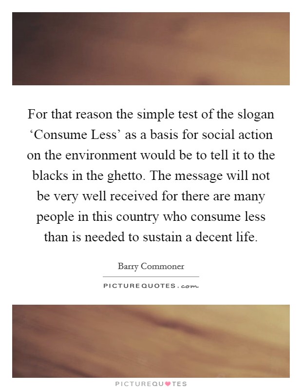 For that reason the simple test of the slogan ‘Consume Less' as a basis for social action on the environment would be to tell it to the blacks in the ghetto. The message will not be very well received for there are many people in this country who consume less than is needed to sustain a decent life. Picture Quote #1