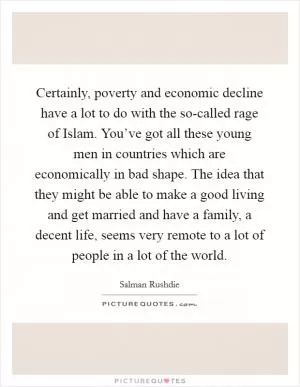Certainly, poverty and economic decline have a lot to do with the so-called rage of Islam. You’ve got all these young men in countries which are economically in bad shape. The idea that they might be able to make a good living and get married and have a family, a decent life, seems very remote to a lot of people in a lot of the world Picture Quote #1
