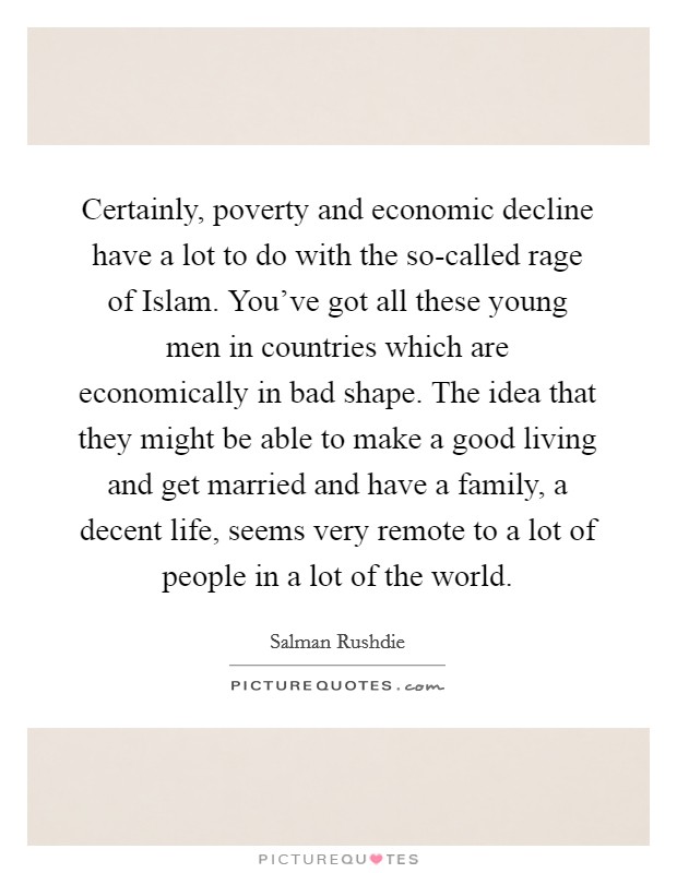 Certainly, poverty and economic decline have a lot to do with the so-called rage of Islam. You've got all these young men in countries which are economically in bad shape. The idea that they might be able to make a good living and get married and have a family, a decent life, seems very remote to a lot of people in a lot of the world. Picture Quote #1