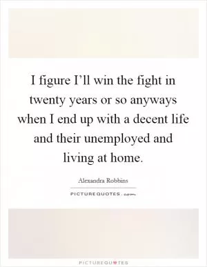I figure I’ll win the fight in twenty years or so anyways when I end up with a decent life and their unemployed and living at home Picture Quote #1