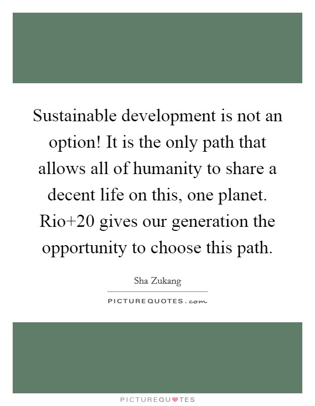 Sustainable development is not an option! It is the only path that allows all of humanity to share a decent life on this, one planet. Rio 20 gives our generation the opportunity to choose this path. Picture Quote #1