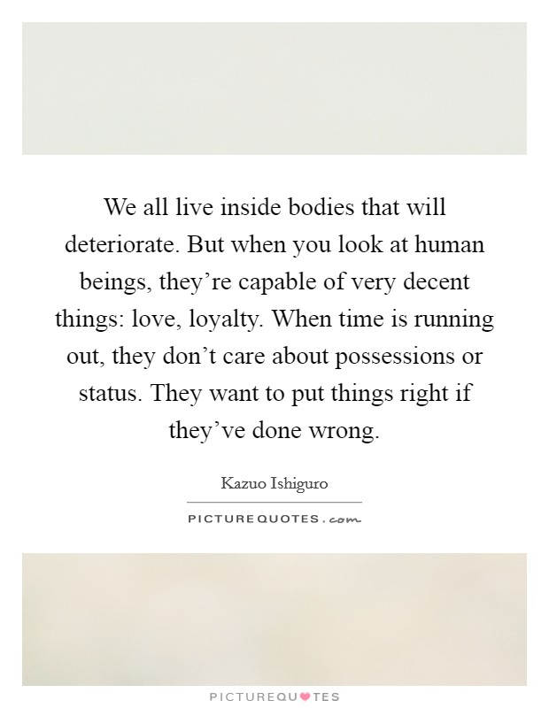 We all live inside bodies that will deteriorate. But when you look at human beings, they're capable of very decent things: love, loyalty. When time is running out, they don't care about possessions or status. They want to put things right if they've done wrong. Picture Quote #1