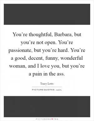 You’re thoughtful, Barbara, but you’re not open. You’re passionate, but you’re hard. You’re a good, decent, funny, wonderful woman, and I love you, but you’re a pain in the ass Picture Quote #1