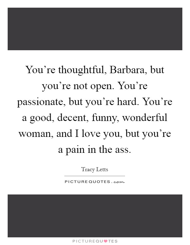You're thoughtful, Barbara, but you're not open. You're passionate, but you're hard. You're a good, decent, funny, wonderful woman, and I love you, but you're a pain in the ass. Picture Quote #1