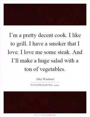 I’m a pretty decent cook. I like to grill. I have a smoker that I love. I love me some steak. And I’ll make a huge salad with a ton of vegetables Picture Quote #1